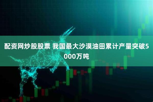 配资网炒股股票 我国最大沙漠油田累计产量突破5000万吨