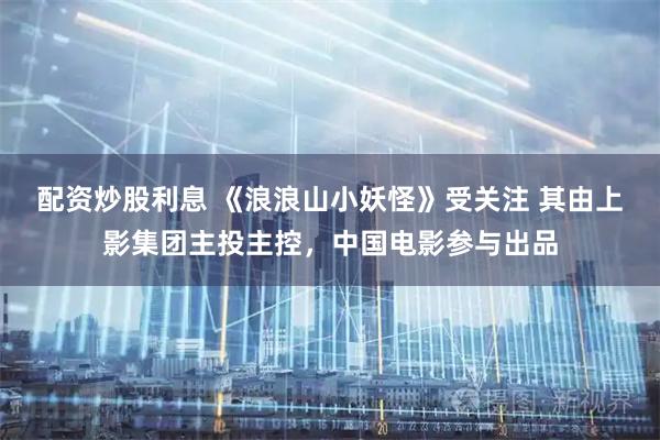 配资炒股利息 《浪浪山小妖怪》受关注 其由上影集团主投主控，中国电影参与出品