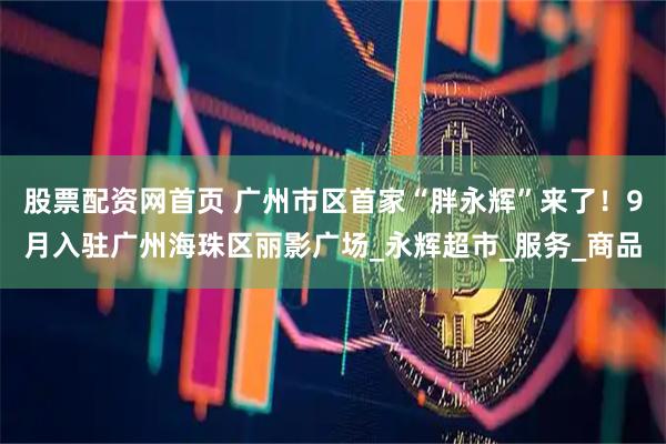 股票配资网首页 广州市区首家“胖永辉”来了！9月入驻广州海珠区丽影广场_永辉超市_服务_商品