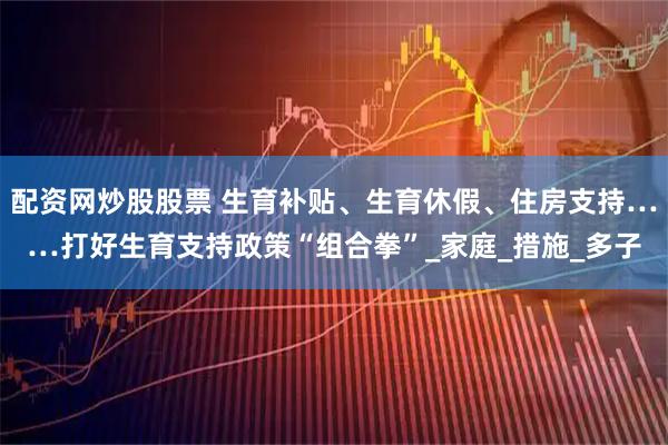 配资网炒股股票 生育补贴、生育休假、住房支持……打好生育支持政策“组合拳”_家庭_措施_多子