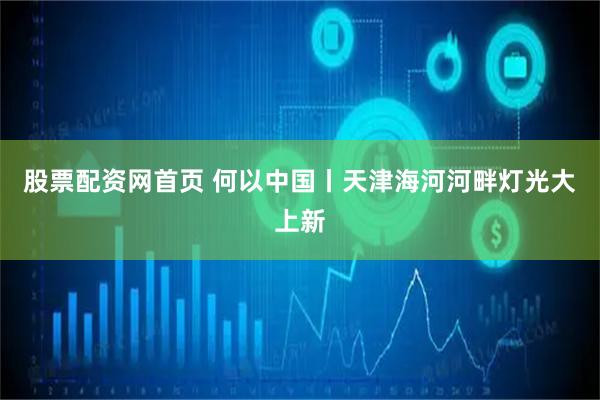 股票配资网首页 何以中国丨天津海河河畔灯光大上新