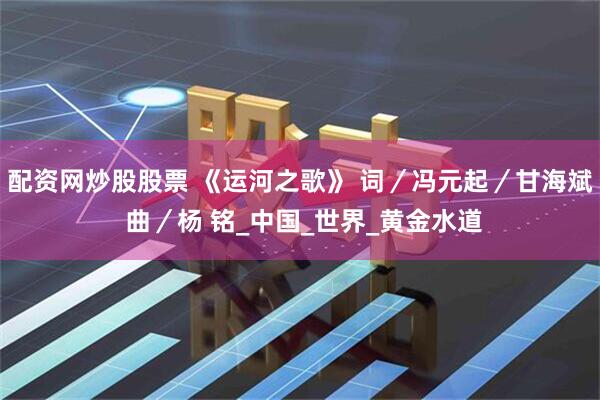 配资网炒股股票 《运河之歌》 词／冯元起／甘海斌 曲／杨 铭_中国_世界_黄金水道