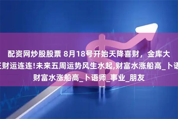配资网炒股股票 8月18号开始天降喜财，金库大爆仓，3生肖正财运连连!未来五周运势风生水起,财富水涨船高_卜语师_事业_朋友