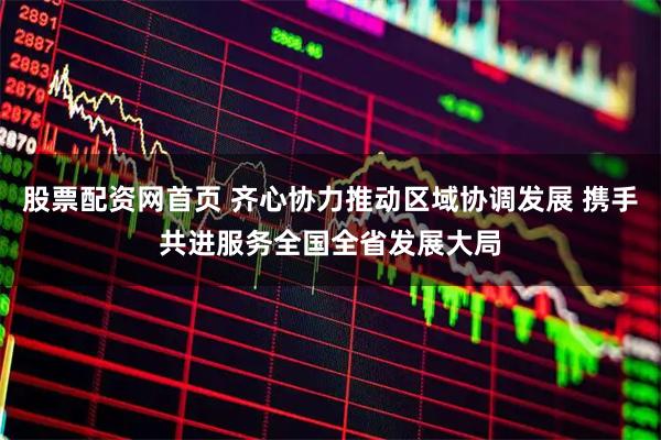 股票配资网首页 齐心协力推动区域协调发展 携手共进服务全国全省发展大局