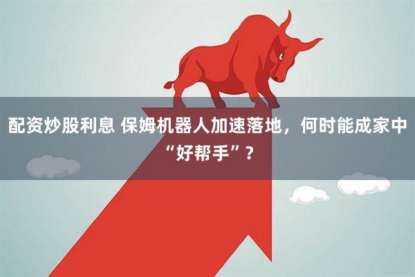 配资炒股利息 保姆机器人加速落地，何时能成家中“好帮手”？