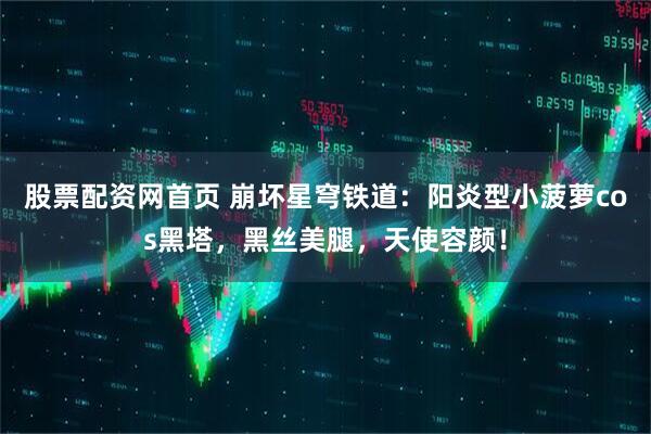 股票配资网首页 崩坏星穹铁道：阳炎型小菠萝cos黑塔，黑丝美腿，天使容颜！