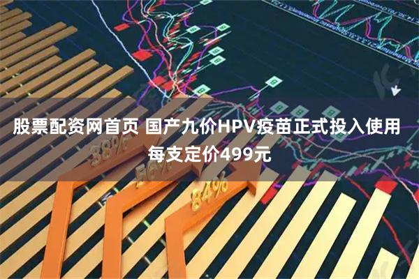 股票配资网首页 国产九价HPV疫苗正式投入使用 每支定价499元