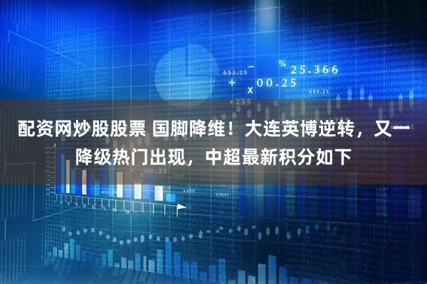 配资网炒股股票 国脚降维！大连英博逆转，又一降级热门出现，中超最新积分如下