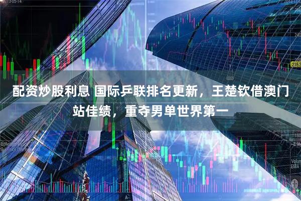 配资炒股利息 国际乒联排名更新，王楚钦借澳门站佳绩，重夺男单世界第一