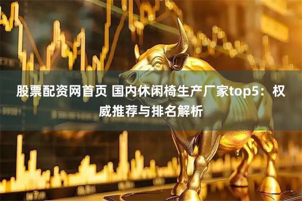 股票配资网首页 国内休闲椅生产厂家top5：权威推荐与排名解析
