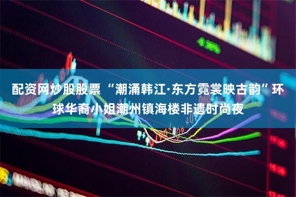 配资网炒股股票 “潮涌韩江·东方霓裳映古韵”环球华裔小姐潮州镇海楼非遗时尚夜