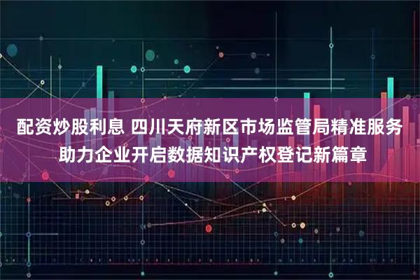 配资炒股利息 四川天府新区市场监管局精准服务 助力企业开启数据知识产权登记新篇章