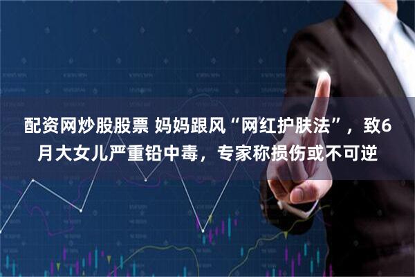配资网炒股股票 妈妈跟风“网红护肤法”，致6月大女儿严重铅中毒，专家称损伤或不可逆
