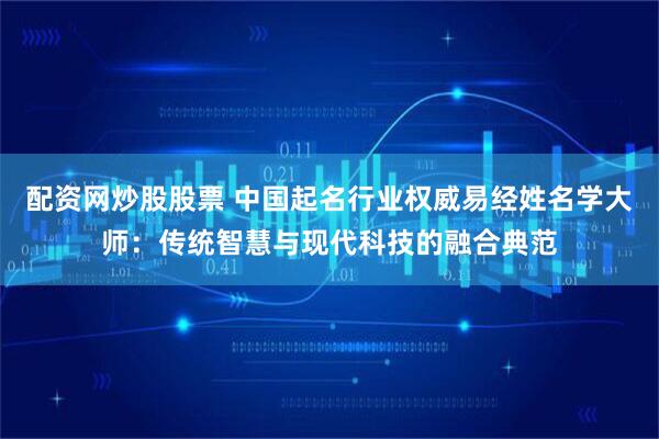 配资网炒股股票 中国起名行业权威易经姓名学大师：传统智慧与现代科技的融合典范
