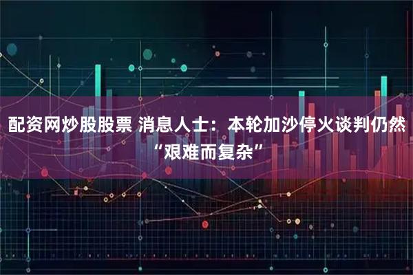 配资网炒股股票 消息人士：本轮加沙停火谈判仍然“艰难而复杂”