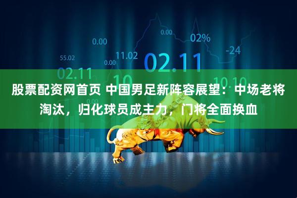 股票配资网首页 中国男足新阵容展望:中场老将淘汰,归化球员成主力,门将全面换血