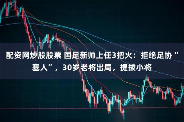 配资网炒股股票 国足新帅上任3把火:拒绝足协“塞人”,30岁老将出局,提拔小将