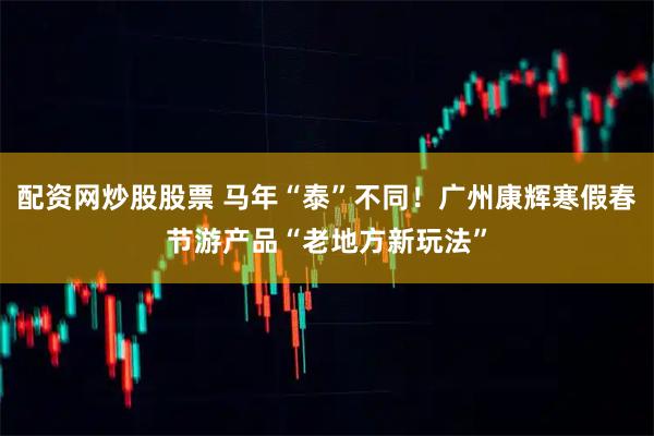 配资网炒股股票 马年“泰”不同！广州康辉寒假春节游产品“老地方新玩法”