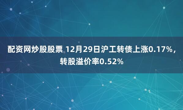 配资网炒股股票 12月29日沪工转债上涨0.17%,转股溢价率0.52%