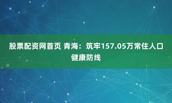 股票配资网首页 青海：筑牢157.05万常住人口健康防线