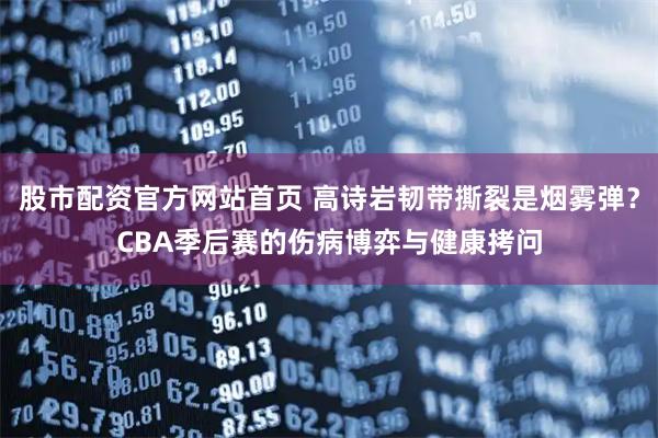 股市配资官方网站首页 高诗岩韧带撕裂是烟雾弹？CBA季后赛的伤病博弈与健康拷问