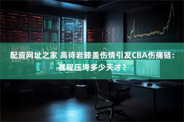 配资网址之家 高诗岩膝盖伤情引发CBA伤痛链：赛程压垮多少天才？