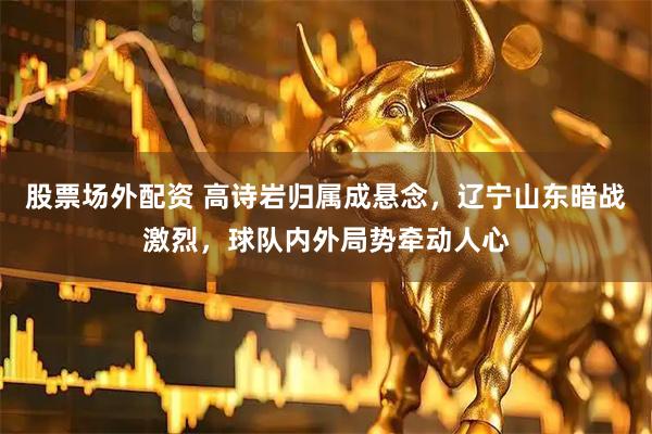 股票场外配资 高诗岩归属成悬念，辽宁山东暗战激烈，球队内外局势牵动人心
