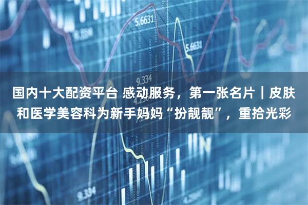 国内十大配资平台 感动服务，第一张名片｜皮肤和医学美容科为新手妈妈“扮靓靓”，重拾光彩