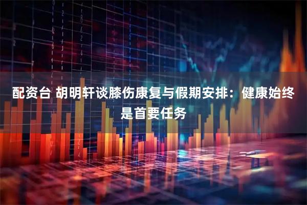配资台 胡明轩谈膝伤康复与假期安排：健康始终是首要任务