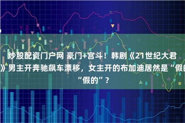 炒股配资门户网 豪门+宫斗！韩剧《21世纪大君夫人》男主开奔驰飙车漂移，女主开的布加迪居然是“假的”？