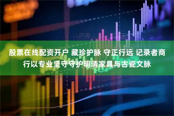 股票在线配资开户 藏珍护脉 守正行远 记录者商行以专业坚守守护明清家具与古瓷文脉